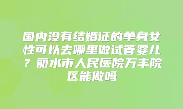 国内没有结婚证的单身女性可以去哪里做试管婴儿？丽水市人民医院万丰院区能做吗
