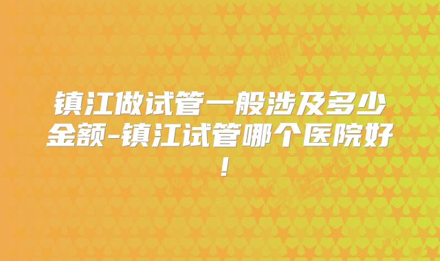 镇江做试管一般涉及多少金额-镇江试管哪个医院好！