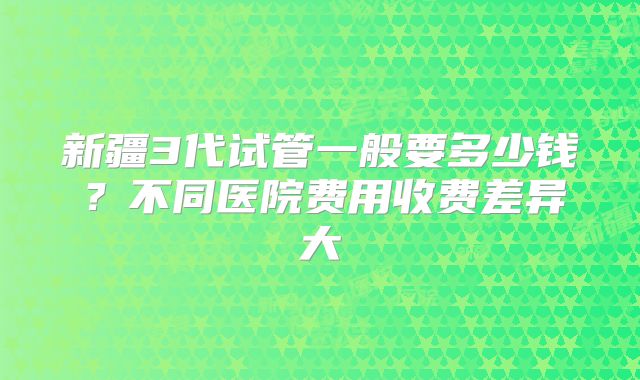 新疆3代试管一般要多少钱？不同医院费用收费差异大