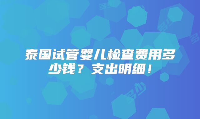 泰国试管婴儿检查费用多少钱？支出明细！