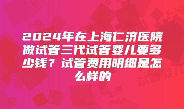 2024年在上海仁济医院做试管三代试管婴儿要多少钱?试管费用明细是怎么样的