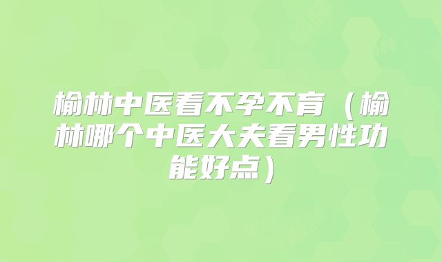 榆林中医看不孕不育(榆林哪个中医大夫看男性功能好点)