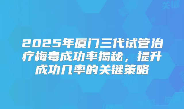 2025年厦门三代试管治疗梅毒成功率揭秘，提升成功几率的关键策略
