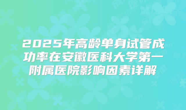 2025年高龄单身试管成功率在安徽医科大学第一附属医院影响因素详解