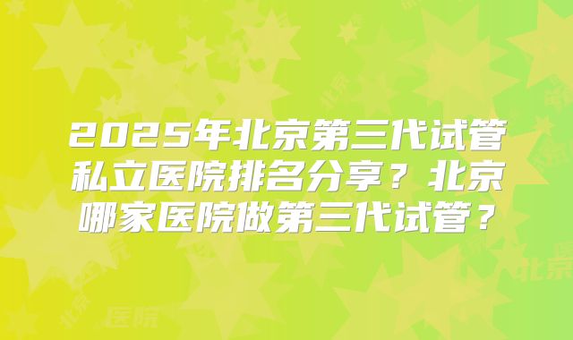 2025年北京第三代试管私立医院排名分享？北京哪家医院做第三代试管？