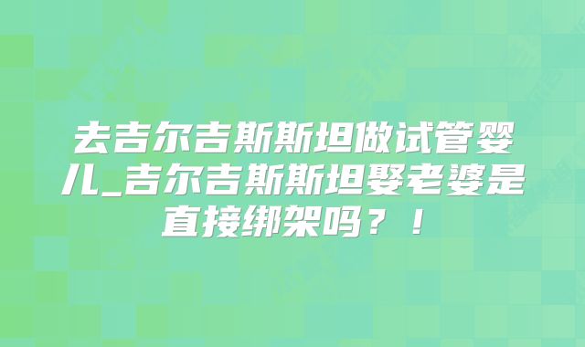 去吉尔吉斯斯坦做试管婴儿_吉尔吉斯斯坦娶老婆是直接绑架吗？！