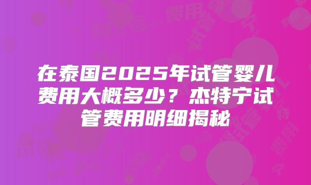 在泰国2025年试管婴儿费用大概多少？杰特宁试管费用明细揭秘