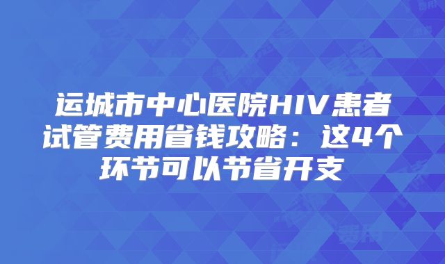 运城市中心医院HIV患者试管费用省钱攻略：这4个环节可以节省开支