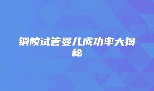 铜陵试管婴儿成功率大揭秘