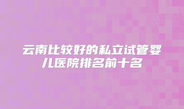 云南比较好的私立试管婴儿医院排名前十名