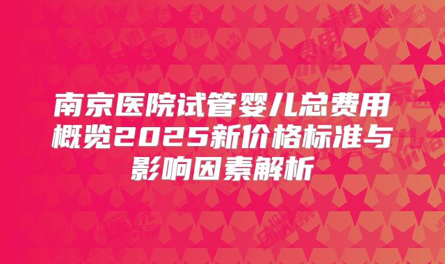 南京医院试管婴儿总费用概览2025新价格标准与影响因素解析