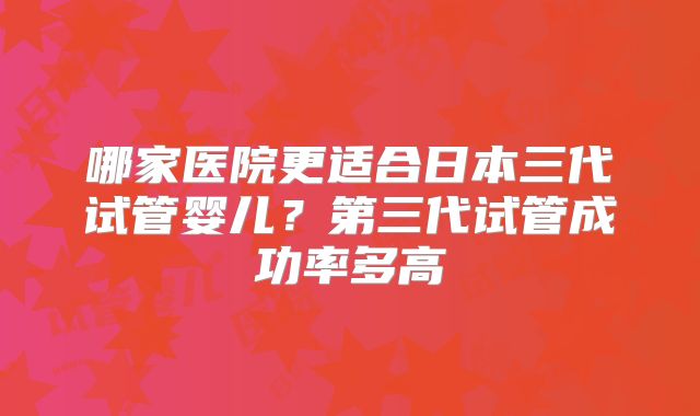 哪家医院更适合日本三代试管婴儿？第三代试管成功率多高