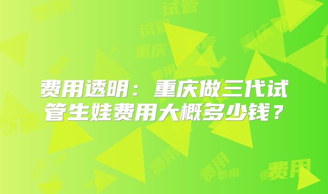 费用透明:重庆做三代试管生娃费用大概多少钱?