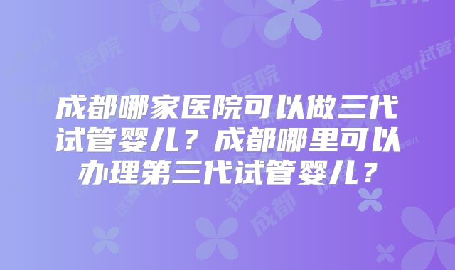 成都哪家医院可以做三代试管婴儿?成都哪里可以办理第三代试管婴儿?