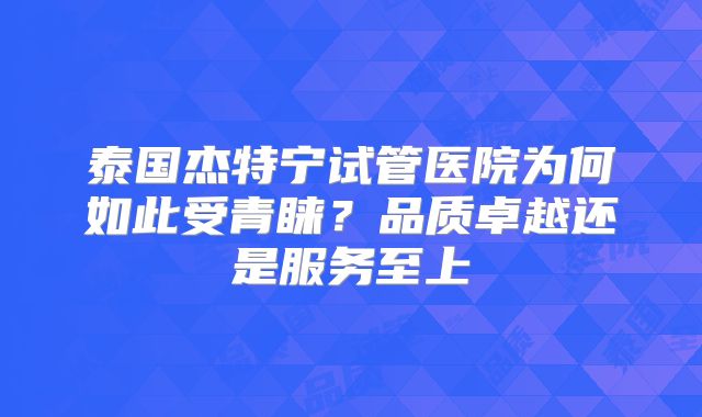 泰国杰特宁试管医院为何如此受青睐？品质卓越还是服务至上