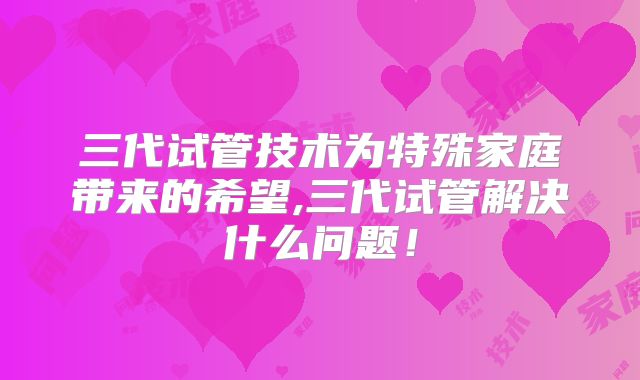 三代试管技术为特殊家庭带来的希望,三代试管解决什么问题！