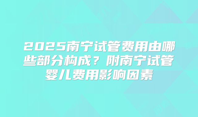 2025南宁试管费用由哪些部分构成？附南宁试管婴儿费用影响因素