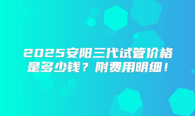 2025安阳三代试管价格是多少钱？附费用明细！