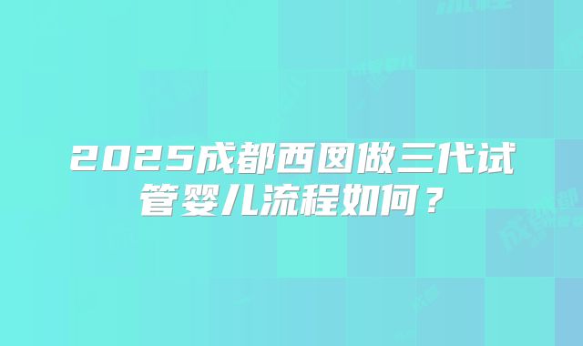 2025成都西囡做三代试管婴儿流程如何?