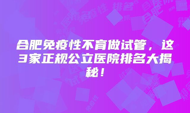 合肥免疫性不育做试管，这3家正规公立医院排名大揭秘！