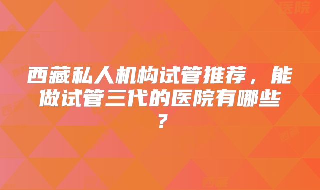 西藏私人机构试管推荐，能做试管三代的医院有哪些？