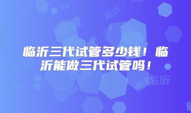 临沂三代试管多少钱！临沂能做三代试管吗！