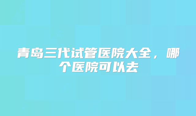 青岛三代试管医院大全,哪个医院可以去