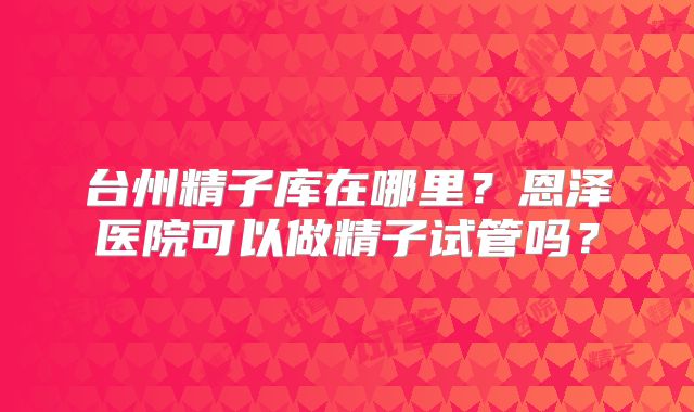 台州精子库在哪里?恩泽医院可以做精子试管吗?