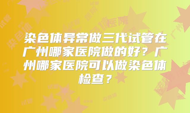 染色体异常做三代试管在广州哪家医院做的好？广州哪家医院可以做染色体检查？