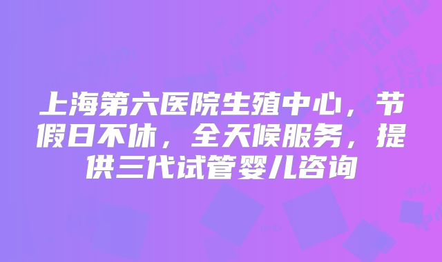 上海第六医院生殖中心，节假日不休，全天候服务，提供三代试管婴儿咨询