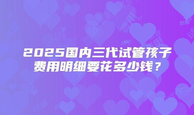2025国内三代试管孩子费用明细要花多少钱?