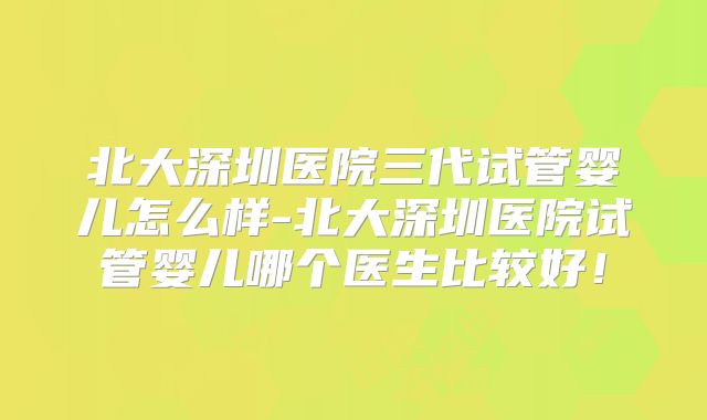 北大深圳医院三代试管婴儿怎么样-北大深圳医院试管婴儿哪个医生比较好！