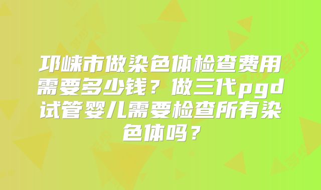 邛崃市做染色体检查费用需要多少钱？做三代pgd试管婴儿需要检查所有染色体吗？