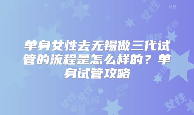 单身女性去无锡做三代试管的流程是怎么样的?单身试管攻略