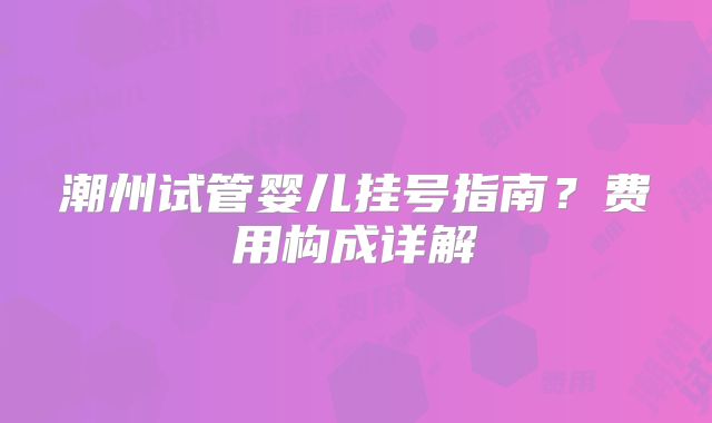 潮州试管婴儿挂号指南?费用构成详解