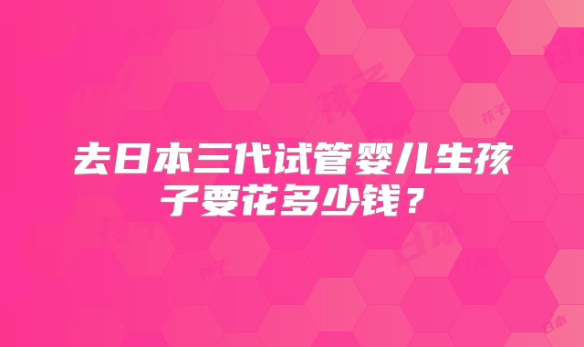 去日本三代试管婴儿生孩子要花多少钱？