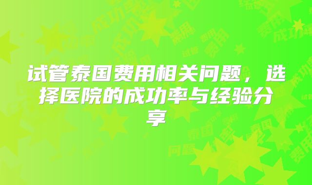 试管泰国费用相关问题,选择医院的成功率与经验分享