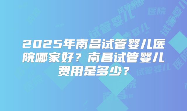 2025年南昌试管婴儿医院哪家好？南昌试管婴儿费用是多少？
