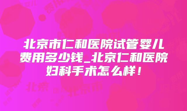 北京市仁和医院试管婴儿费用多少钱_北京仁和医院妇科手术怎么样！