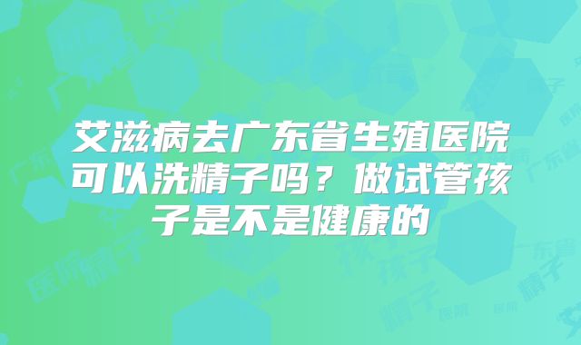 艾滋病去广东省生殖医院可以洗精子吗?做试管孩子是不是健康的