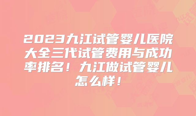 2023九江试管婴儿医院大全三代试管费用与成功率排名！九江做试管婴儿怎么样！