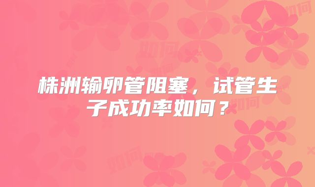 株洲输卵管阻塞,试管生子成功率如何?