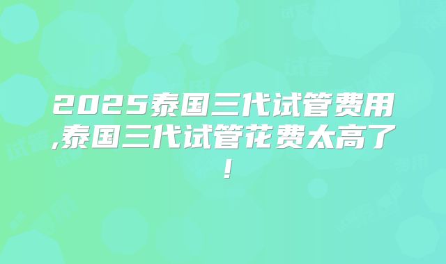 2025泰国三代试管费用,泰国三代试管花费太高了!