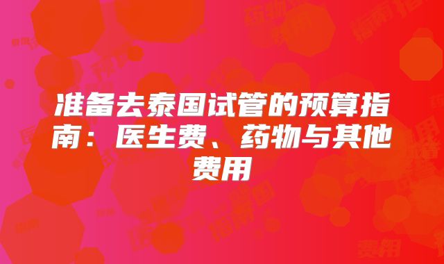 准备去泰国试管的预算指南：医生费、药物与其他费用
