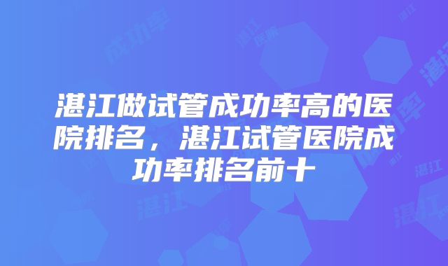 湛江做试管成功率高的医院排名，湛江试管医院成功率排名前十