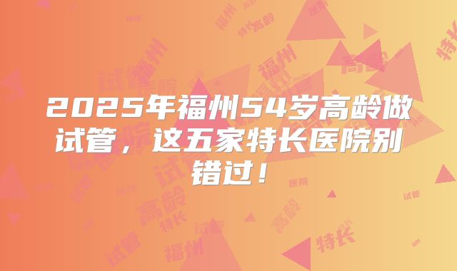 2025年福州54岁高龄做试管，这五家特长医院别错过！