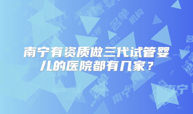 南宁有资质做三代试管婴儿的医院都有几家?