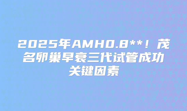 2025年AMH0.8**！茂名卵巢早衰三代试管成功关键因素