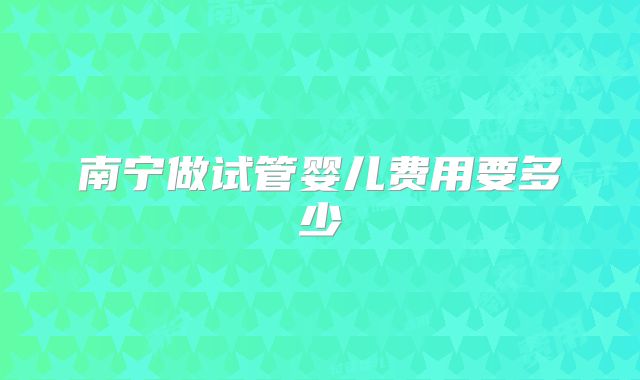 南宁做试管婴儿费用要多少