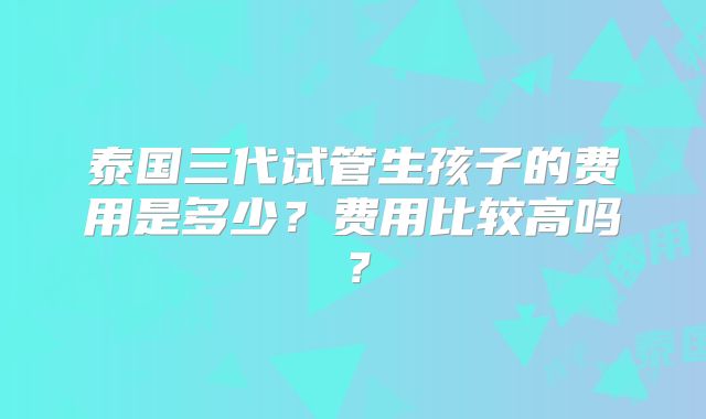 泰国三代试管生孩子的费用是多少？费用比较高吗？